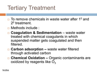  To remove chemicals in waste water after 10 and
20 treatment.
 Methods include :
 Coagulation & Sedimentation – waste water
treated with chemical coagulants in which
suspended matter gets coagulated and then
filtered.
 Carbon adsorption – waste water filtered
through activated carbon
 Chemical Oxidation – Organic contaminants are
oxidized by reagents like O3
Tertiary Treatment
bcdss
 