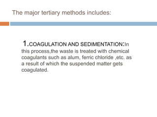The major tertiary methods includes:
1.COAGULATION AND SEDIMENTATION:In
this process,the waste is treated with chemical
coagulants such as alum, ferric chloride ,etc. as
a result of which the suspended matter gets
coagulated.
 