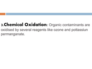 3.Chemical Oxidation: Organic contaminants are
oxidised by several reagents like ozone and pottassiun
permanganate.
 