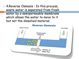  4.Reverse Osmosis : In this process,
waste water is separated from fresh
water by a semipermeable membrane
which allows the water to move to it
but not the dissolved material.
 