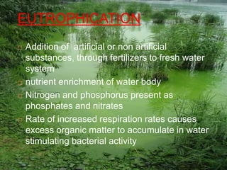 EUTROPHICATION
 Addition of artificial or non artificial
substances, through fertilizers to fresh water
system
 nutrient enrichment of water body
 Nitrogen and phosphorus present as
phosphates and nitrates
 Rate of increased respiration rates causes
excess organic matter to accumulate in water
stimulating bacterial activity
 