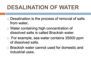 DESALINATION OF WATER
 Desalination is the process of removal of salts
from water.
 Water containing high concentration of
dissolved salts is called Brackish water.
 For example, sea water contains 35000 ppm
of dissolved salts.
 Brackish water cannot used for domestic and
industrial uses.
 