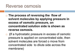 Reverse osmosis
 The process of reversing the flow of
solvent molecules by applying pressure in
excess of osmotic pressure, on
concentrated solution side is shown as
reverse osmosis.
 (If a hydrostatic pressure in excess of osmotic
pressure is applied on concentrated side, then
solvent molecules are forced o move from
concentrated side to dilute side across the
membrane)
 