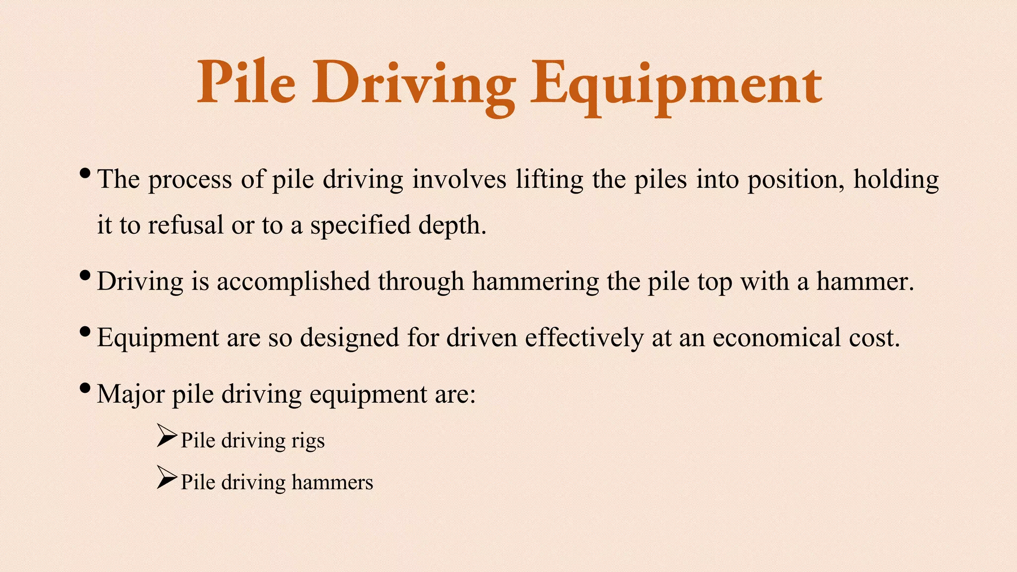 •The process of pile driving involves lifting the piles into position, holding
it to refusal or to a specified depth.
•Driving is accomplished through hammering the pile top with a hammer.
•Equipment are so designed for driven effectively at an economical cost.
•Major pile driving equipment are:
➢Pile driving rigs
➢Pile driving hammers
 