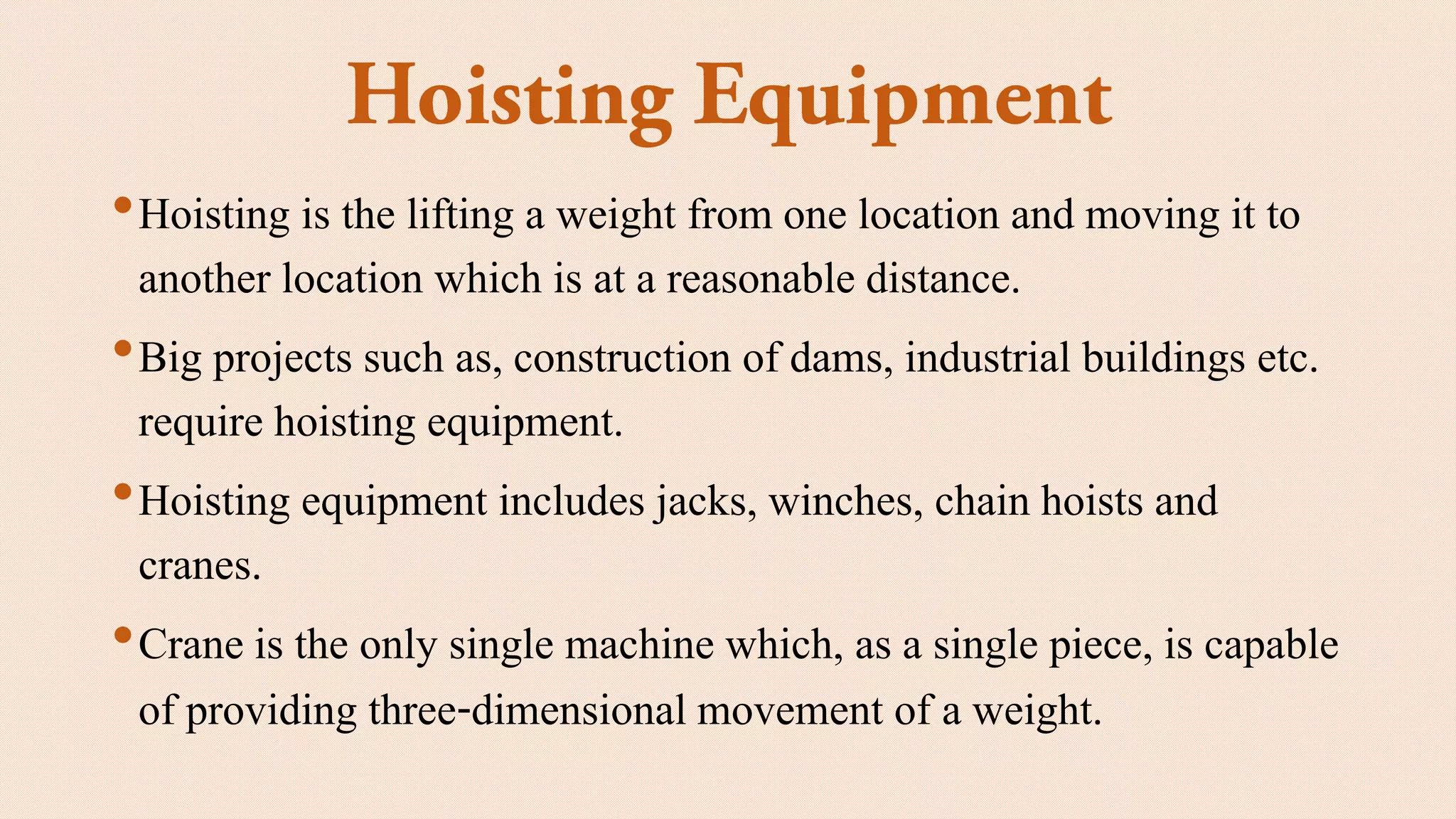 •Hoisting is the lifting a weight from one location and moving it to
another location which is at a reasonable distance.
•Big projects such as, construction of dams, industrial buildings etc.
require hoisting equipment.
•Hoisting equipment includes jacks, winches, chain hoists and
cranes.
•Crane is the only single machine which, as a single piece, is capable
of providing three-dimensional movement of a weight.
 