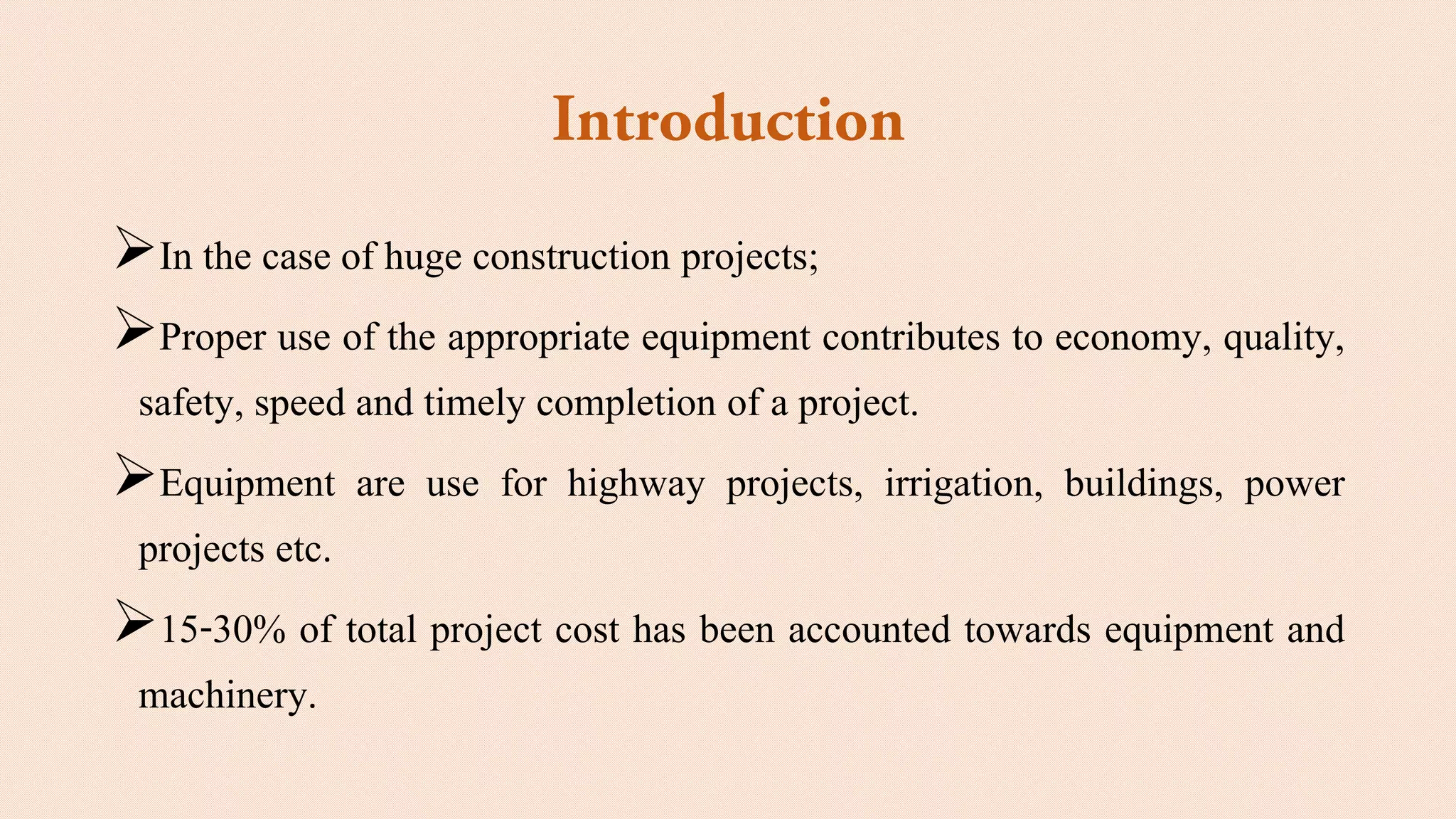 ➢In the case of huge construction projects;
➢Proper use of the appropriate equipment contributes to economy, quality,
safety, speed and timely completion of a project.
➢Equipment are use for highway projects, irrigation, buildings, power
projects etc.
➢15-30% of total project cost has been accounted towards equipment and
machinery.
 