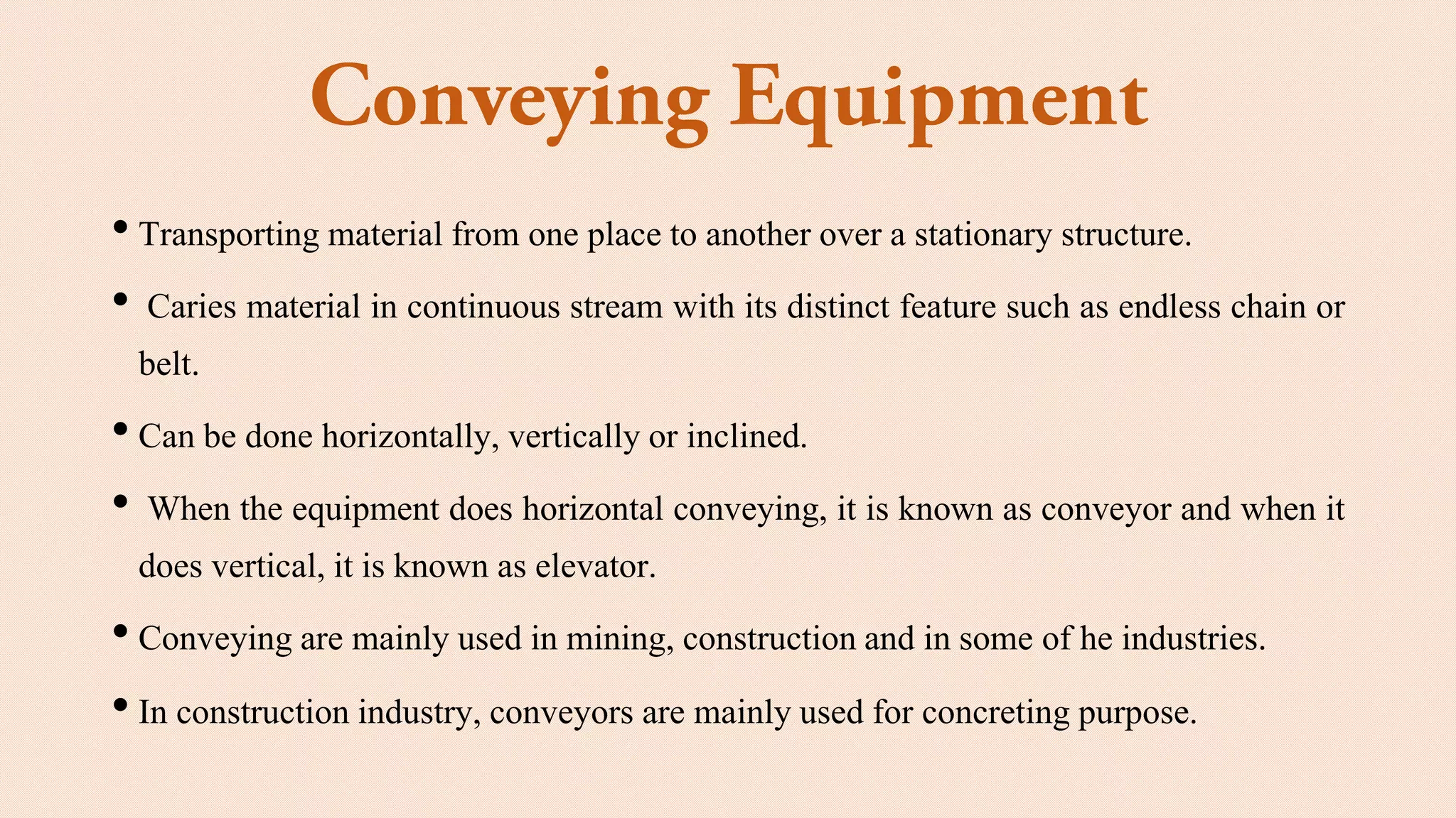 • Transporting material from one place to another over a stationary structure.
• Caries material in continuous stream with its distinct feature such as endless chain or
belt.
• Can be done horizontally, vertically or inclined.
• When the equipment does horizontal conveying, it is known as conveyor and when it
does vertical, it is known as elevator.
• Conveying are mainly used in mining, constructionand in some of he industries.
• In construction industry, conveyors are mainly used for concreting purpose.
 