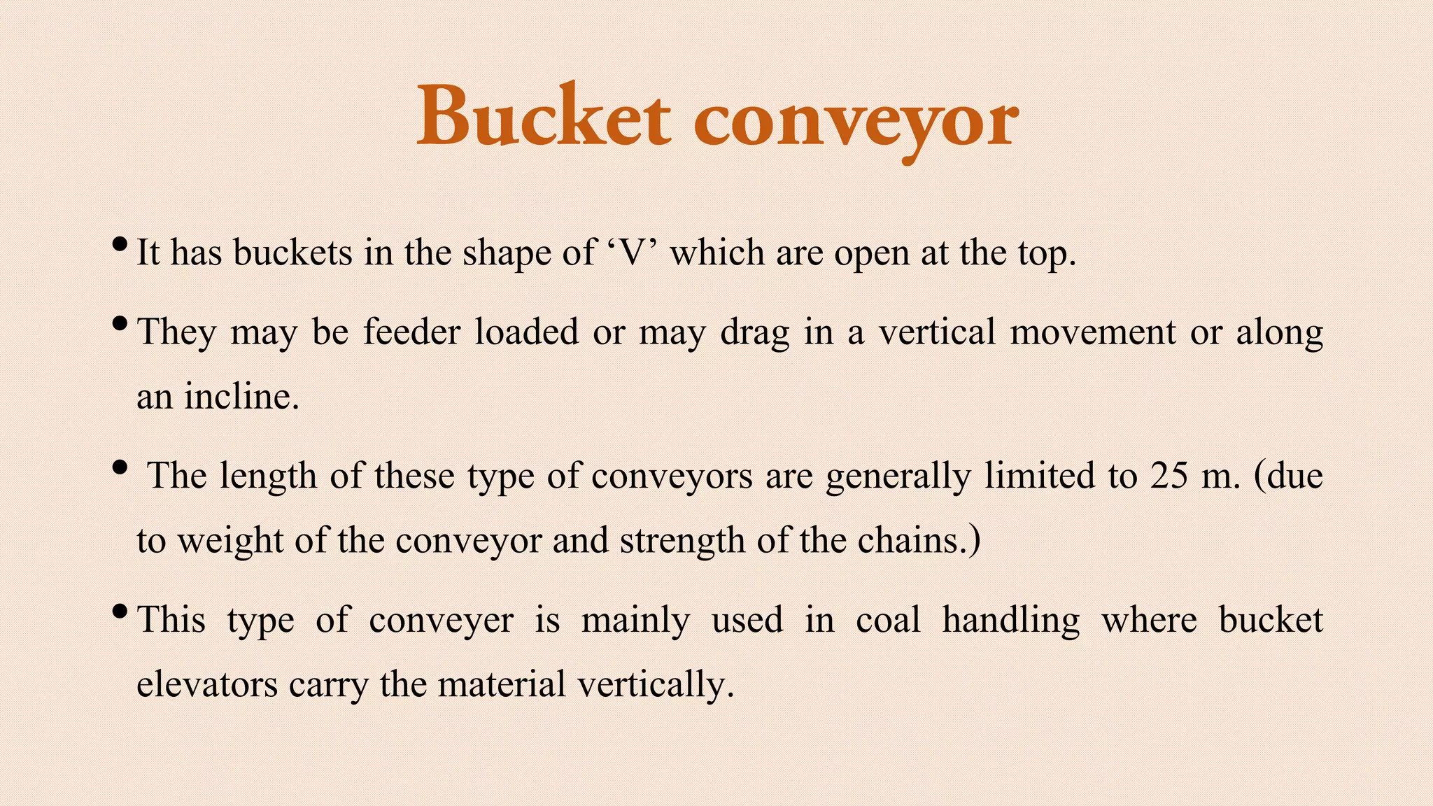 •It has buckets in the shape of ‘V’ which are open at the top.
•They may be feeder loaded or may drag in a vertical movement or along
an incline.
• The length of these type of conveyors are generally limited to 25 m. (due
to weight of the conveyor and strength of the chains.)
•This type of conveyer is mainly used in coal handling where bucket
elevators carry the material vertically.
 