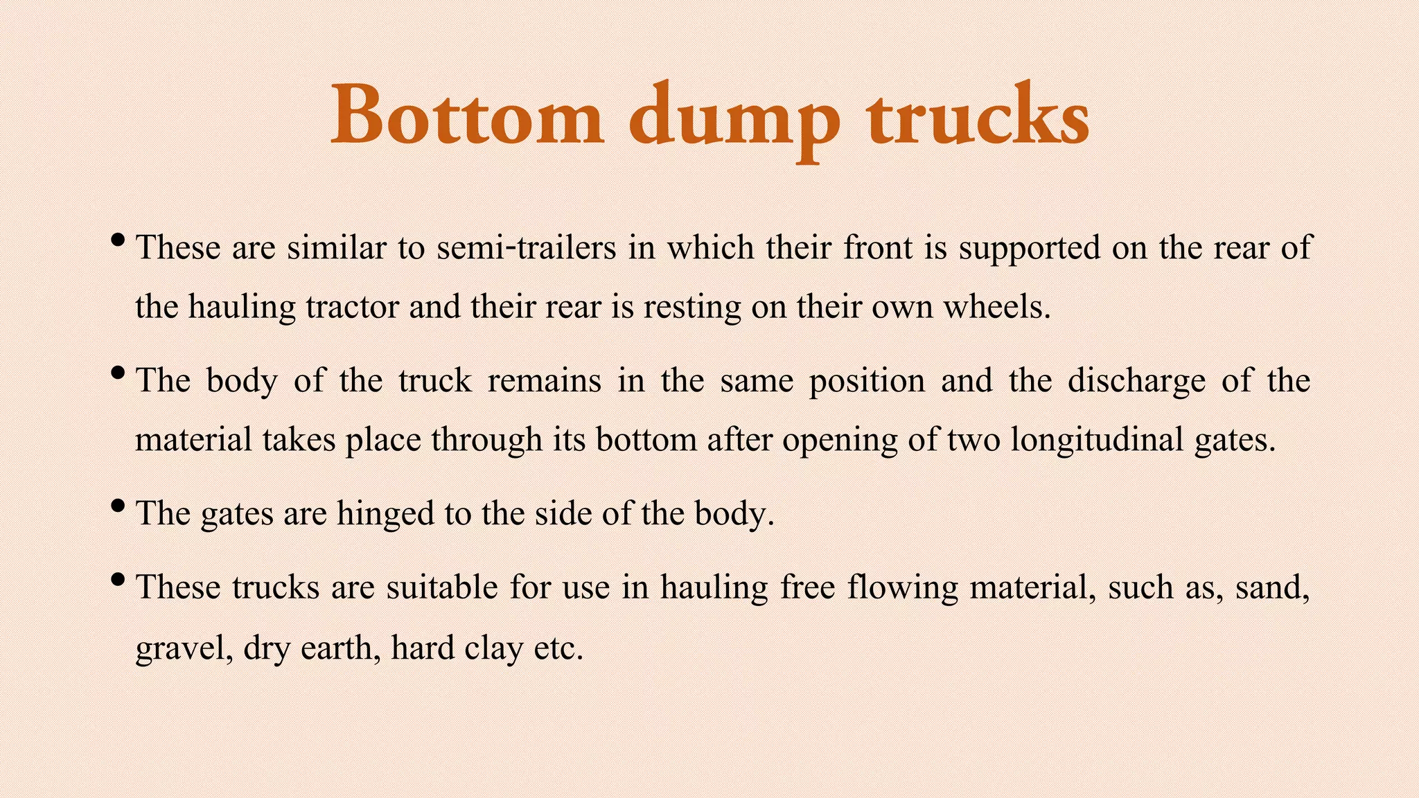 •These are similar to semi-trailers in which their front is supported on the rear of
the hauling tractor and their rear is resting on their own wheels.
•The body of the truck remains in the same position and the discharge of the
material takes place through its bottom after opening of two longitudinal gates.
•The gates are hinged to the side of the body.
•These trucks are suitable for use in hauling free flowing material, such as, sand,
gravel, dry earth, hard clay etc.
 