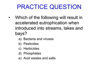 PRACTICE QUESTION
• Which of the following will result in
accelerated eutrophication when
introduced into streams, lakes and
bays?
a) Bacteria and viruses
b) Pesticides
c) Herbicides
d) Phosphates
e) Acid wastes and salts
 