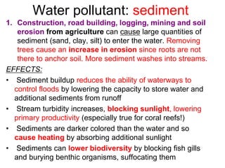 Water pollutant: sediment
1. Construction, road building, logging, mining and soil
erosion from agriculture can cause large quantities of
sediment (sand, clay, silt) to enter the water. Removing
trees cause an increase in erosion since roots are not
there to anchor soil. More sediment washes into streams.
EFFECTS:
• Sediment buildup reduces the ability of waterways to
control floods by lowering the capacity to store water and
additional sediments from runoff
• Stream turbidity increases, blocking sunlight, lowering
primary productivity (especially true for coral reefs!)
• Sediments are darker colored than the water and so
cause heating by absorbing additional sunlight
• Sediments can lower biodiversity by blocking fish gills
and burying benthic organisms, suffocating them
 