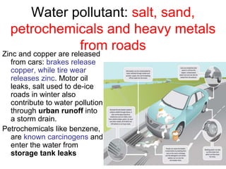 Water pollutant: salt, sand,
petrochemicals and heavy metals
from roads
Zinc and copper are released
from cars: brakes release
copper, while tire wear
releases zinc. Motor oil
leaks, salt used to de-ice
roads in winter also
contribute to water pollution
through urban runoff into
a storm drain.
Petrochemicals like benzene,
are known carcinogens and
enter the water from
storage tank leaks
 