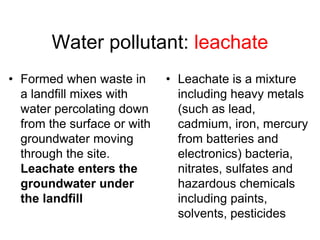 Water pollutant: leachate
• Formed when waste in
a landfill mixes with
water percolating down
from the surface or with
groundwater moving
through the site.
Leachate enters the
groundwater under
the landfill
• Leachate is a mixture
including heavy metals
(such as lead,
cadmium, iron, mercury
from batteries and
electronics) bacteria,
nitrates, sulfates and
hazardous chemicals
including paints,
solvents, pesticides
 