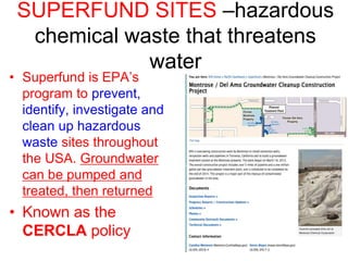 SUPERFUND SITES –hazardous
chemical waste that threatens
water
• Superfund is EPA’s
program to prevent,
identify, investigate and
clean up hazardous
waste sites throughout
the USA. Groundwater
can be pumped and
treated, then returned
• Known as the
CERCLA policy
 