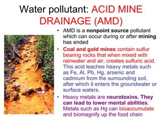 Water pollutant: ACID MINE
DRAINAGE (AMD)
• AMD is a nonpoint source pollutant
which can occur during or after mining
has ended
• Coal and gold mines contain sulfur
bearing rocks that when mixed with
rainwater and air, creates sulfuric acid.
This acid leaches heavy metals such
as Fe, Al, Pb, Hg, arsenic and
cadmium from the surrounding soil,
after which it enters the groundwater or
surface waters.
• Heavy metals are neurotoxins. They
can lead to lower mental abilities.
Metals such as Hg can bioaccumulate
and biomagnify up the food chain
 