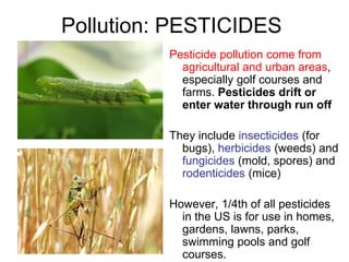 Pollution: PESTICIDES
Pesticide pollution come from
agricultural and urban areas,
especially golf courses and
farms. Pesticides drift or
enter water through run off
They include insecticides (for
bugs), herbicides (weeds) and
fungicides (mold, spores) and
rodenticides (mice)
However, 1/4th of all pesticides
in the US is for use in homes,
gardens, lawns, parks,
swimming pools and golf
courses.
 