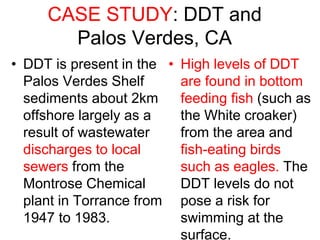 CASE STUDY: DDT and
Palos Verdes, CA
• DDT is present in the
Palos Verdes Shelf
sediments about 2km
offshore largely as a
result of wastewater
discharges to local
sewers from the
Montrose Chemical
plant in Torrance from
1947 to 1983.
• High levels of DDT
are found in bottom
feeding fish (such as
the White croaker)
from the area and
fish-eating birds
such as eagles. The
DDT levels do not
pose a risk for
swimming at the
surface.
 