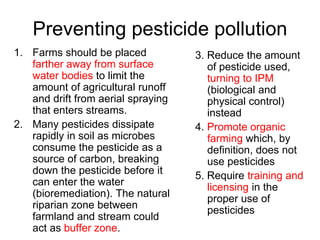 Preventing pesticide pollution
1. Farms should be placed
farther away from surface
water bodies to limit the
amount of agricultural runoff
and drift from aerial spraying
that enters streams.
2. Many pesticides dissipate
rapidly in soil as microbes
consume the pesticide as a
source of carbon, breaking
down the pesticide before it
can enter the water
(bioremediation). The natural
riparian zone between
farmland and stream could
act as buffer zone.
3. Reduce the amount
of pesticide used,
turning to IPM
(biological and
physical control)
instead
4. Promote organic
farming which, by
definition, does not
use pesticides
5. Require training and
licensing in the
proper use of
pesticides
 