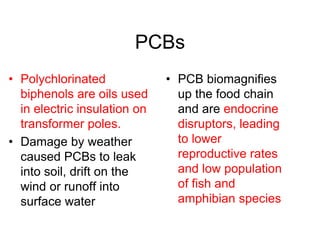 PCBs
• Polychlorinated
biphenols are oils used
in electric insulation on
transformer poles.
• Damage by weather
caused PCBs to leak
into soil, drift on the
wind or runoff into
surface water
• PCB biomagnifies
up the food chain
and are endocrine
disruptors, leading
to lower
reproductive rates
and low population
of fish and
amphibian species
 