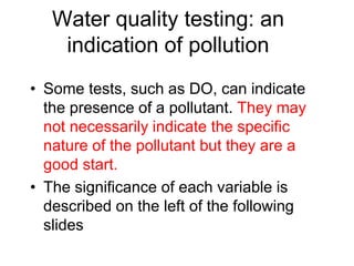 Water quality testing: an
indication of pollution
• Some tests, such as DO, can indicate
the presence of a pollutant. They may
not necessarily indicate the specific
nature of the pollutant but they are a
good start.
• The significance of each variable is
described on the left of the following
slides
 