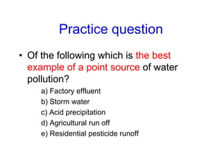 Practice question
• Of the following which is the best
example of a point source of water
pollution?
a) Factory effluent
b) Storm water
c) Acid precipitation
d) Agricultural run off
e) Residential pesticide runoff
 