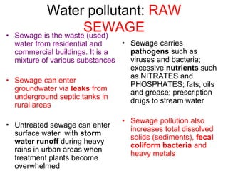 Water pollutant: RAW
SEWAGE
• Sewage is the waste (used)
water from residential and
commercial buildings. It is a
mixture of various substances
• Sewage can enter
groundwater via leaks from
underground septic tanks in
rural areas
• Untreated sewage can enter
surface water with storm
water runoff during heavy
rains in urban areas when
treatment plants become
overwhelmed
• Sewage carries
pathogens such as
viruses and bacteria;
excessive nutrients such
as NITRATES and
PHOSPHATES; fats, oils
and grease; prescription
drugs to stream water
• Sewage pollution also
increases total dissolved
solids (sediments), fecal
coliform bacteria and
heavy metals
 
