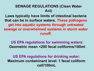 SEWAGE REGULATIONS (Clean Water
Act)
Laws typically have limits of intestinal bacteria
that can be in surface waters. These pathogens
get into aquatic systems through untreated
sewage or overwhelmed systems in storm water
runoff.
US EPA regulations for swimming waters:
Geometric mean <200 fecal coliforms/100ml
US EPA regulations for drinking water:
Maximum contaminant level: 1 fecal coliform
cell/100mL
 