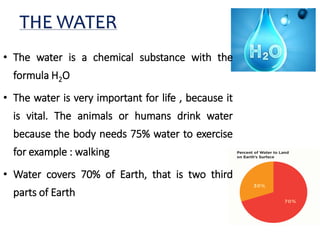 Some basic information about
water
• The water is a chemical substance with the
formula H2O
• The water is very important for life , because it
is vital. The animals or humans drink water
because the body needs 75% water to exercise
for example : walking
• Water covers 70% of Earth, that is two third
parts of Earth
THE WATER
 