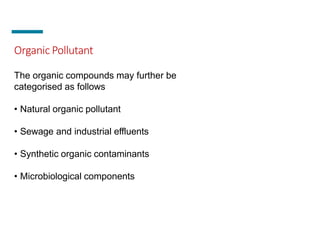 Organic Pollutant
The organic compounds may further be
categorised as follows
• Natural organic pollutant
• Sewage and industrial effluents
• Synthetic organic contaminants
• Microbiological components
 