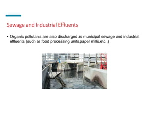 Sewage and Industrial Effluents
• Organic pollutants are also discharged as municipal sewage and industrial
effluents (such as food processing units,paper mills,etc .)
 