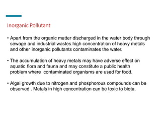 Inorganic Pollutant
• Apart from the organic matter discharged in the water body through
sewage and industrial wastes high concentration of heavy metals
and other inorganic pollutants contaminates the water.
• The accumulation of heavy metals may have adverse effect on
aquatic flora and fauna and may constitute a public health
problem where contaminated organisms are used for food.
• Algal growth due to nitrogen and phosphorous compounds can be
observed . Metals in high concentration can be toxic to biota.
 