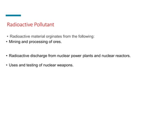Radioactive Pollutant
• Radioactive material orginates from the following:
• Mining and processing of ores.
• Radioactive discharge from nuclear power plants and nuclear reactors.
• Uses and testing of nuclear weapons.
 