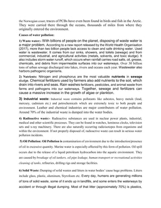 the Norwegian coast; traces of PCBs have even been found in birds and fish in the Arctic.
They were carried there through the oceans, thousands of miles from where they
originally entered the environment.
Causes of water pollution:
1) Waste water:- With billions of people on the planet, disposing of waste water is
a major problem. According to a new report released by the World Health Organisation
(2017), more than two billion people lack access to clean and safe drinking water. Used
water is wastewater. It comes from our sinks, showers, and toilets (sewage) and from
commercial, industrial, and agricultural activities (metals, solvents, and toxic sludge). It
also includes storm water runoff, which occurs when rainfall carries road salts, oil, grease,
chemicals, and debris from impermeable surfaces into our waterways. Over 30 billion
tons of urban sewage discharged into lakes, rivers and oceans each year. Wastewater also
harbors pathogenic organisms.
2) Nutrients: Nitrogen and phosphorus are the most valuable nutrients in sewage
sludge. Chemical fertilizers used by farmers also add nutrients to the soil, which
drain into rivers and seas. Rain washes fertilizers, pesticides, and animal waste from
farms and pathogens into our waterways. Together, sewage and fertilizers can
cause a massive increase in the growth of algae or plankton.
3) Industrial waste: Industrial waste contains pollutants like asbestos, heavy metals (lead,
mercury, cadmium etc.) and petrochemicals which are extremely toxic to both people and
environment. Leather and chemical industries are major contributors of water pollution.
Around 70% of the industrial waste is dumped into the water bodies.
4) Radioactive waste:- Radioactive substances are used in nuclear power plants, industrial,
medical and other scientific processes. They can be found in watches, luminous clocks, television
sets and x-ray machinery. There are also naturally occurring radioisotopes from organisms and
within the environment. If not properly disposed of, radioactive waste can result in serious water
pollution incidents.
5) Oil Pollution: Oil Pollution is contamination of environment due to the introduction/presence
of oil in excessive quantity. Marine water is especially affected by this form of pollution. Oil spill
occurs due to the release of a liquid petroleum hydrocarbon into the aquatic environment. They
are caused by breakage of oil tankers, oil pipe leakage, human transport or recreational activities
cleaning of tanks, refineries, drilling rigs and storage facilities.
6) Solid Waste: Dumping of solid wastes and litters in water bodies’ cause huge problems. Litters
include glass, plastic, aluminum, Styrofoam etc. Every day, humans are generating millions
of tons of solid waste, some of it ends up in landfills, and some enters the waterways by
accident or through illegal dumping. Most of that litter (approximately 70%) is plastics,
 