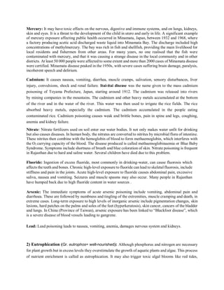 Mercury: It may have toxic effects on the nervous, digestive and immune systems, and on lungs, kidneys,
skin and eyes. It is a threat to the development of the child in utero and early in life. A significant example
of mercury exposure affecting public health occurred in Minamata, Japan, between 1932 and 1968, where
a factory producing acetic acid discharged waste liquid into Minamata Bay. The discharge included high
concentrations of methylmercury. The bay was rich in fish and shellfish, providing the main livelihood for
local residents and fishermen from other areas. For many years, no one realised that the fish were
contaminated with mercury, and that it was causing a strange disease in the local community and in other
districts. At least 50 000 people were affected to some extent and more than 2000 cases of Minamata disease
were certified. Minamata disease peaked in the 1950s, with severe cases suffering brain damage, paralysis,
incoherent speech and delirium.
Cadmium: It causes nausea, vomiting, diarrhea, muscle cramps, salivation, sensory disturbances, liver
injury, convulsions, shock and renal failure. Itai-itai disease was the name given to the mass cadmium
poisoning of Toyama Prefecture, Japan, starting around 1912. The cadmium was released into rivers
by mining companies in the mountains. The cadmium and other heavy metals accumulated at the bottom
of the river and in the water of the river. This water was then used to irrigate the rice fields. The rice
absorbed heavy metals, especially the cadmium. The cadmium accumulated in the people eating
contaminated rice. Cadmium poisoning causes weak and brittle bones, pain in spine and legs, coughing,
anemia and kidney failure.
Nitrate: Nitrate fertilizers used on soil enter our water bodies. It not only makes water unfit for drinking
but also causes diseases. In human body, the nitrates are converted to nitrites by microbial flora of intestine.
These nitrites then combine with the hemoglobin of blood to form methaemoglobin, which interferes with
the O2 carrying capacity of the blood. The disease produced is called methaemoglobinaemia or Blue Baby
Syndrome. Symptoms include shortness of breath and blue coloration of skin. Nitrate poisoning is frequent
in Rajasthan due to hard and saline water. Several children have died due to this problem.
Fluoride: Ingestion of excess fluoride, most commonly in drinking-water, can cause fluorosis which
affects the teeth and bones. Chronic high-level exposure to fluoride can lead to skeletal fluorosis, include
stiffness and pain in the joints. Acute high-level exposure to fluoride causes abdominal pain, excessive
saliva, nausea and vomiting. Seizures and muscle spasms may also occur. Many people in Rajasthan
have humped back due to high fluoride content in water sources .
Arsenic: The immediate symptoms of acute arsenic poisoning include vomiting, abdominal pain and
diarrhoea. These are followed by numbness and tingling of the extremities, muscle cramping and death, in
extreme cases. Long-term exposure to high levels of inorganic arsenic include pigmentation changes, skin
lesions, hard patches on the palms and soles of the feet (hyperkeratosis), skin cancer, cancers of the bladder
and lungs. In China (Province of Taiwan), arsenic exposure has been linked to “Blackfoot disease”, which
is a severe disease of blood vessels leading to gangrene.
Lead: Lead poisoning leads to nausea, vomiting, anemia, damages nervous system and kidneys.
2) Eutrophication (Gr. eutrophos= well-nourished): Although phosphorus and nitrogen are necessary
for plant growth but in excess levels they overstimulate the growth of aquatic plants and algae. This process
of nutrient enrichment is called as eutrophication. It may also trigger toxic algal blooms like red tides,
 