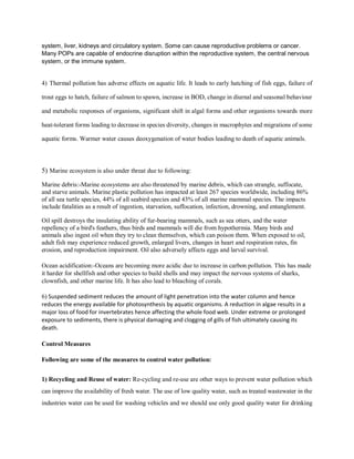 system, liver, kidneys and circulatory system. Some can cause reproductive problems or cancer.
Many POPs are capable of endocrine disruption within the reproductive system, the central nervous
system, or the immune system.
4) Thermal pollution has adverse effects on aquatic life. It leads to early hatching of fish eggs, failure of
trout eggs to hatch, failure of salmon to spawn, increase in BOD, change in diurnal and seasonal behaviour
and metabolic responses of organisms, significant shift in algal forms and other organisms towards more
heat-tolerant forms leading to decrease in species diversity, changes in macrophytes and migrations of some
aquatic forms. Warmer water causes deoxygenation of water bodies leading to death of aquatic animals.
5) Marine ecosystem is also under threat due to following:
Marine debris:-Marine ecosystems are also threatened by marine debris, which can strangle, suffocate,
and starve animals. Marine plastic pollution has impacted at least 267 species worldwide, including 86%
of all sea turtle species, 44% of all seabird species and 43% of all marine mammal species. The impacts
include fatalities as a result of ingestion, starvation, suffocation, infection, drowning, and entanglement.
Oil spill destroys the insulating ability of fur-bearing mammals, such as sea otters, and the water
repellency of a bird's feathers, thus birds and mammals will die from hypothermia. Many birds and
animals also ingest oil when they try to clean themselves, which can poison them. When exposed to oil,
adult fish may experience reduced growth, enlarged livers, changes in heart and respiration rates, fin
erosion, and reproduction impairment. Oil also adversely affects eggs and larval survival.
Ocean acidification:-Oceans are becoming more acidic due to increase in carbon pollution. This has made
it harder for shellfish and other species to build shells and may impact the nervous systems of sharks,
clownfish, and other marine life. It has also lead to bleaching of corals.
6) Suspended sediment reduces the amount of light penetration into the water column and hence
reduces the energy available for photosynthesis by aquatic organisms. A reduction in algae results in a
major loss of food for invertebrates hence affecting the whole food web. Under extreme or prolonged
exposure to sediments, there is physical damaging and clogging of gills of fish ultimately causing its
death.
Control Measures
Following are some of the measures to control water pollution:
1) Recycling and Reuse of water: Re-cycling and re-use are other ways to prevent water pollution which
can improve the availability of fresh water. The use of low quality water, such as treated wastewater in the
industries water can be used for washing vehicles and we should use only good quality water for drinking
 