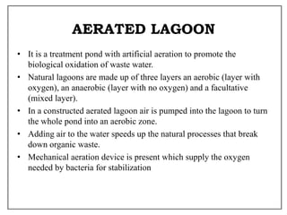 AERATED LAGOON
• It is a treatment pond with artificial aeration to promote the
biological oxidation of waste water.
• Natural lagoons are made up of three layers an aerobic (layer with
oxygen), an anaerobic (layer with no oxygen) and a facultative
(mixed layer).
• In a constructed aerated lagoon air is pumped into the lagoon to turn
the whole pond into an aerobic zone.
• Adding air to the water speeds up the natural processes that break
down organic waste.
• Mechanical aeration device is present which supply the oxygen
needed by bacteria for stabilization
 