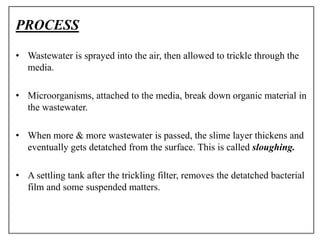 PROCESS
• Wastewater is sprayed into the air, then allowed to trickle through the
media.
• Microorganisms, attached to the media, break down organic material in
the wastewater.
• When more & more wastewater is passed, the slime layer thickens and
eventually gets detatched from the surface. This is called sloughing.
• A settling tank after the trickling filter, removes the detatched bacterial
film and some suspended matters.
 