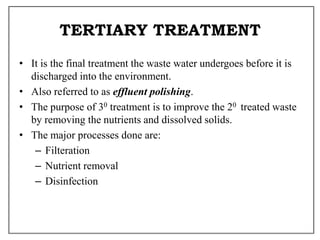 TERTIARY TREATMENT
• It is the final treatment the waste water undergoes before it is
discharged into the environment.
• Also referred to as effluent polishing.
• The purpose of 30 treatment is to improve the 20 treated waste
by removing the nutrients and dissolved solids.
• The major processes done are:
– Filteration
– Nutrient removal
– Disinfection
 