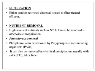 • FILTERATION
• Either sand or activated charcoal is used to filter treated
effluent.
• NUTRIENT REMOVAL
• High levels of nutrients such as N2 & P must be removed –
otherwise eutrophication.
• Phosphorous removal
• Phosphorous can be removed by Polyphosphate accumulating
organisms (PAOs).
• It can also be removed by chemical precipitation, usually with
salts of Fe, Al or lime.
 