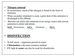 • Nitrogen removal
• In wastewaters, much of the nitrogen is found in the form of
ammonia.
• When secondary treatment is used, a great deal of this ammonia is
discharged in the effluent.
• Bacteria can utilize this ammonia as an energy source and convert
ammonia to nitrite and nitrate.
NH3 NO2 NO3
• DISINFECTION
• To kill micro – organisms present in water
• Chlorination is the most common method.
• UV light & ozone can also be used for disinfection.
Nitrosomonas Nitrobacter
 