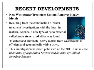RECENT DEVELOPMENTS
• New Wastewater Treatment System Removes Heavy
Metals
• Resulting from the combination of water
treatment investigations with the latest in
material science, a new type of nano material
called nano structured silica was found
to detect and eliminate heavy metals from wastewaters in
efficient and economically viable ways.
• This investigation has been published on the 2011 June release
of Journal of Separation Science and Journal of Colloid
Interface Science
 