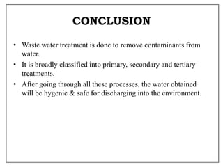 CONCLUSION
• Waste water treatment is done to remove contaminants from
water.
• It is broadly classified into primary, secondary and tertiary
treatments.
• After going through all these processes, the water obtained
will be hygenic & safe for discharging into the environment.
 
