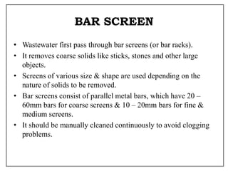 BAR SCREEN
• Wastewater first pass through bar screens (or bar racks).
• It removes coarse solids like sticks, stones and other large
objects.
• Screens of various size & shape are used depending on the
nature of solids to be removed.
• Bar screens consist of parallel metal bars, which have 20 –
60mm bars for coarse screens & 10 – 20mm bars for fine &
medium screens.
• It should be manually cleaned continuously to avoid clogging
problems.
 
