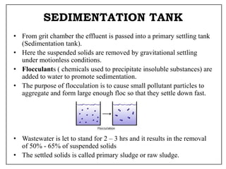 SEDIMENTATION TANK
• From grit chamber the effluent is passed into a primary settling tank
(Sedimentation tank).
• Here the suspended solids are removed by gravitational settling
under motionless conditions.
• Flocculants ( chemicals used to precipitate insoluble substances) are
added to water to promote sedimentation.
• The purpose of flocculation is to cause small pollutant particles to
aggregate and form large enough floc so that they settle down fast.
• Wastewater is let to stand for 2 – 3 hrs and it results in the removal
of 50% - 65% of suspended solids
• The settled solids is called primary sludge or raw sludge.
 