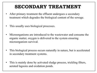 SECONDARY TREATMENT
• After primary treatment the effluent undergoes a secondary
treatment which degrades the biological content of the sewage.
• This usually uses biological processes.
• Microorganisms are introduced to the wastewater and consume the
organic matter, oxygen is delivered to the system ensuring
microorganism survival.
• This biological process occurs naturally in nature, but is accelerated
in secondary treatment systems.
• This is mainly done by activated sludge process, trickling filters,
aerated lagoons and oxidation ponds.
 