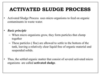 ACTIVATED SLUDGE PROCESS
• Activated Sludge Process uses micro organisms to feed on organic
contaminants in waste water.
• Basic principle
– When micro organisms grow, they form particles that clump
together
– These particles ( floc) are allowed to settle to the bottom of the
tank, leaving a relatively clear liquid free of organic material and
suspended solids.
• Thus, the settled organic matter that consist of several activated micro
organisms are called activated sludge.
 