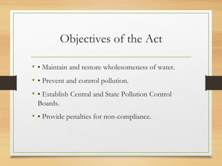 Objectives of the Act
• • Maintain and restore wholesomeness of water.
• • Prevent and control pollution.
• • Establish Central and State Pollution Control
Boards.
• • Provide penalties for non-compliance.
 