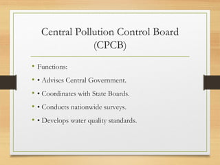 Central Pollution Control Board
(CPCB)
• Functions:
• • Advises Central Government.
• • Coordinates with State Boards.
• • Conducts nationwide surveys.
• • Develops water quality standards.
 