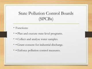 State Pollution Control Boards
(SPCBs)
• Functions:
• • Plan and execute state-level programs.
• • Collect and analyse water samples.
• • Grant consent for industrial discharge.
• • Enforce pollution control measures.
 