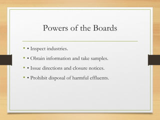 Powers of the Boards
• • Inspect industries.
• • Obtain information and take samples.
• • Issue directions and closure notices.
• • Prohibit disposal of harmful effluents.
 